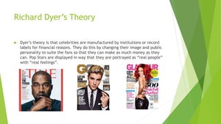 Richard Dyer’s Theory
 Dyer’s theory is that celebrities are manufactured by institutions or record
labels for financial reasons. They do this by changing their image and public
personality to suite the fans so that they can make as much money as they
can. Pop Stars are displayed in way that they are portrayed as “real people”
with “real feelings”.
 