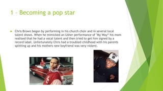 1 – Becoming a pop star
 Chris Brown began by performing in his church choir and in several local
talent shows. When he mimicked an Usher performance of "My Way“ his mom
realised that he had a vocal talent and then tried to get him signed by a
record label. Unfortunately Chris had a troubled childhood with his parents
splitting up and his mothers new boyfriend was very violent.
 