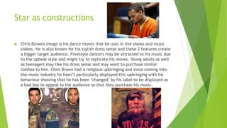  Chris Browns image is his dance moves that he uses in live shows and music
videos. He is also known for his stylish dress sense and these 2 features create
a bigger target audience. Freestyle dancers may be attracted to his music due
to the upbeat style and might try to replicate his moves. Young adults as well
as teenagers may like his dress sense and may want to purchase similar
clothes to him. Chris Brown had a religious upbringing and since coming into
the music industry he hasn’t particularly displayed this upbringing with his
behaviour showing that he has been ‘changed’ by his label to be displayed as
a bad boy to appeal to the audience so that they purchase his music.
Star as constructions
 