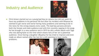 Industry and Audience
 Chris brown started out as a young bad boy on camera but did not seem to
have any problems in his personal life but after his incident with Rihanna he
seemed to get worse and worse having many problems and seeming to be in
the news for the wrong reasons every week. The bad boy persona attracts
both the female and male audience and with him recently rapping in his songs
he has brought in a new audience and in 2015 he did a whole album with Tyga
who was dating Kylie at the time which means fans of her are a potential
audience. Since having a daughter (Royalty) he has tried to improve and even
made an album named after her but he is still seeming to have media
problems.
 
