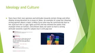 Ideology and Culture
 Stars have their own opinions and attitudes towards certain things and often
display strong devotion to a cause or ideas. An example of a pop star showing
strong opinion about a topic is Miley Cyrus who may be controversial due to
her style but she is a gay rights activist and has showed the public that
multiple times on twitter. Chris Brown does not seem to have a strong
attitude towards a specific subject but is still pop star
 