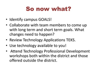 So now what?Identify campus GOALS! Collaborate with team members to come up with long term and short term goals. What changes need to happen? Review Technology Applications TEKS. Use technology available to you! Attend Technology Professional Development workshops both within the district and those offered outside the district.