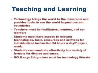 Teaching and LearningTechnology brings the world to the classroom and provides tools to see the world beyond current boundaries Teachers must be facilitators, mentors, and co-learners Students must have access to relevant technologies, tools, resources and services for individualized instruction 24 hours a day/7 days a week. Students communicate effectively in a variety of formats for diverse audiences. NCLB says 8th graders must be technology literate