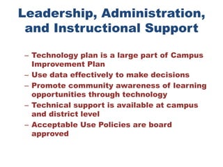 Leadership, Administration, and Instructional SupportTechnology plan is a large part of Campus Improvement Plan Use data effectively to make decisions Promote community awareness of learning opportunities through technology Technical support is available at campus and district level Acceptable Use Policies are board approved