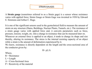 A Strain gauge (sometimes referred to as a Strain gage) is a sensor whose resistance
varies with applied force; Strain Gauge or Strain Gage was invented in 1938 by Edward
E. Simmons and Arthur C. Ruge.
It is one of the significant sensors used in the geotechnical field to measure the amount of
strain on any structure (Dams, Buildings, Nuclear Plants, Tunnels, etc.). The resistance of
a strain gauge varies with applied force and, it converts parameters such as force,
pressure, tension, weight, etc. into a change in resistance that can be measured later on.
Whenever an external force is applied to an object, it tends to change its shape and size
thereby, altering its resistance. The stress is the internal resisting capacity of an object
while a strain is the amount of deformation experienced by it.
We know, resistance is directly dependent on the length and the cross-sectional area of
the conductor given by:
R= ρL/A
Where,
R = Resistance
L = Length
A = Cross-Sectional Area
Ρ = Resistivity of the material
STRAIN GAUGES
 