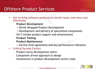 Aim to bring software products to market faster and more cost effectively   Product Development Shrink Wrapped Product Development Development and delivery of specialized components  24/7 remote product support and enhancement Product Testing Product Maintenance Service level agreement and key performance indicators  Critical Success Factors Product-savvy development talent  Component driven approach to design  Investments in product development centric tools Offshore Product Services 
