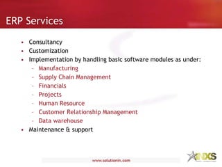 ERP Services Consultancy Customization Implementation by handling basic software modules as under: Manufacturing Supply Chain Management Financials Projects Human Resource Customer Relationship Management Data warehouse Maintenance & support 