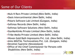 Some of Our Clients Muls N Ravs Private Limited (New Delhi, India) Oasis Intercontinental (New Delhi, India) Polaris Software Lab Limited (Gurgaon, India) Softmax Records (New Delhi, India) Softmax Software Solutions (New Delhi, India) StarMarklinks Private Limited (New Delhi, India) Tribe Media Private Limited (New Delhi, India) Woven Gold Bath Impressoins Pvt. Ltd. (New Delhi, India) Aims MIGITAL Technovations Pvt. Ltd. (Gurgaon, India) Devotion Supreme (Newzealand) Office of the Chief Commissioner for Persons with   Disabilities (New Delhi, India) 