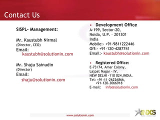 Contact Us Development Office A-199, Sector-20, Noida, U.P. – 201301 India Mobile:- +91-9811222446 Off:- +91-120-4287741 Email:-  [email_address] Registered Office: E-73/74, Amar Colony, Lajpat Nagar – IV, NEW DELHI -110 024,INDIA.  Tel: +91-11-26226866, +91-120-3066918 E-mail:  [email_address] SISPL- Management: Mr. Kaustubh Nirmal (Director, CEO) Email:  [email_address] Mr. Shaju Sainudin (Director) Email: [email_address] 