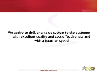 We aspire to deliver a value system to the customer with excellent quality and cost effectiveness and with a focus on speed 