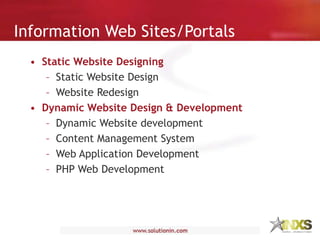 Information Web Sites/Portals
• Static Website Designing
– Static Website Design
– Website Redesign
• Dynamic Website Design & Development
– Dynamic Website development
– Content Management System
– Web Application Development
– PHP Web Development
 