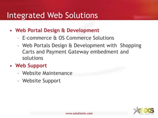 Integrated Web Solutions
• Web Portal Design & Development
– E-commerce & OS Commerce Solutions
– Web Portals Design & Development with Shopping
Carts and Payment Gateway embedment and
solutions
• Web Support
– Website Maintenance
– Website Support
 