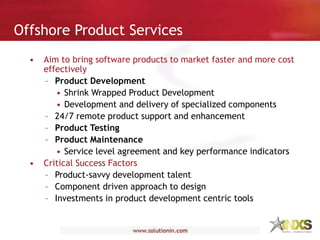 • Aim to bring software products to market faster and more cost
effectively
– Product Development
• Shrink Wrapped Product Development
• Development and delivery of specialized components
– 24/7 remote product support and enhancement
– Product Testing
– Product Maintenance
• Service level agreement and key performance indicators
• Critical Success Factors
– Product-savvy development talent
– Component driven approach to design
– Investments in product development centric tools
Offshore Product Services
 
