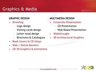 Graphics & Media
GRAPHIC DESIGN
• Branding:
– Logo design
– Visiting cards design
– Letter head design
– Brochures & Catalogues
• Book Covers & CD Inlays
• Web | Online Banners
• 2D 3D Graphics & Animations
MULTIMEDIA DESIGN
• Corporate Presentation
– CD Presentation
– Web Based Presentation
• Walkthroughs
• 3D Architectural Graphics
 