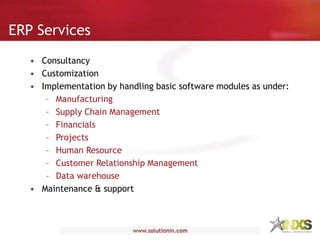 ERP Services
• Consultancy
• Customization
• Implementation by handling basic software modules as under:
– Manufacturing
– Supply Chain Management
– Financials
– Projects
– Human Resource
– Customer Relationship Management
– Data warehouse
• Maintenance & support
 