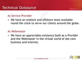 Technical Outsource
As Service Provider
• We have an onshore and offshore team available
round the clock to serve our clients around the globe.
As Webmaster
• We have an appreciable existence both as a Provider
and the Webmaster in the virtual world of dot com
business and internet.
 