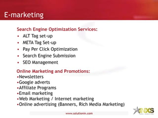 E-marketing
Search Engine Optimization Services:
• ALT Tag set-up
• META Tag Set-up
• Pay Per Click Optimization
• Search Engine Submission
• SEO Management
Online Marketing and Promotions:
•Newsletters
•Google adverts
•Affiliate Programs
•Email marketing
•Web Marketing / Internet marketing
•Online advertising (Banners, Rich Media Marketing)
 