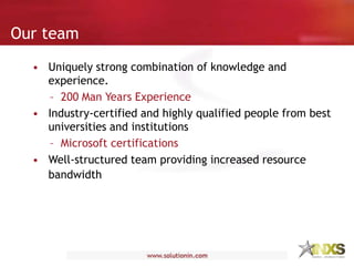 • Uniquely strong combination of knowledge and
experience.
– 200 Man Years Experience
• Industry-certified and highly qualified people from best
universities and institutions
– Microsoft certifications
• Well-structured team providing increased resource
bandwidth
Our team
 