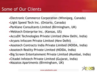 Some of Our Clients
•Electronic Commerce Corporation (Winnipeg, Canada)
•Light Speed Tech Inc. (Ontario, Canada)
•Parklane Consultants Limited (Birmingham, UK)
•Webtech Enterprise Inc. (Kansas, US)
•AccuDX Technologies Private Limited (New Delhi, India)
•Aryans Infocom Private Limited (New Delhi)
•Assotech Contracts India Private Limited (NOIDA, India)
•Assotech Reality Private Limited (NOIDA, India)
•Big Screen Entertainment Private Limited (Mumbai, India)
•Citadel Infotech Private Limited (Gujarat, India)
•Mazatos Apartments (Birmingham, UK)
 