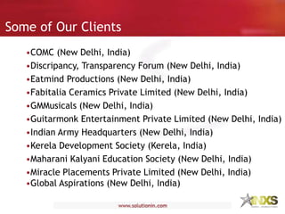 Some of Our Clients
•COMC (New Delhi, India)
•Discripancy, Transparency Forum (New Delhi, India)
•Eatmind Productions (New Delhi, India)
•Fabitalia Ceramics Private Limited (New Delhi, India)
•GMMusicals (New Delhi, India)
•Guitarmonk Entertainment Private Limited (New Delhi, India)
•Indian Army Headquarters (New Delhi, India)
•Kerela Development Society (Kerela, India)
•Maharani Kalyani Education Society (New Delhi, India)
•Miracle Placements Private Limited (New Delhi, India)
•Global Aspirations (New Delhi, India)
 