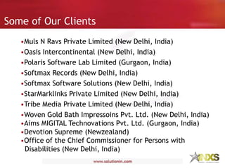 Some of Our Clients
•Muls N Ravs Private Limited (New Delhi, India)
•Oasis Intercontinental (New Delhi, India)
•Polaris Software Lab Limited (Gurgaon, India)
•Softmax Records (New Delhi, India)
•Softmax Software Solutions (New Delhi, India)
•StarMarklinks Private Limited (New Delhi, India)
•Tribe Media Private Limited (New Delhi, India)
•Woven Gold Bath Impressoins Pvt. Ltd. (New Delhi, India)
•Aims MIGITAL Technovations Pvt. Ltd. (Gurgaon, India)
•Devotion Supreme (Newzealand)
•Office of the Chief Commissioner for Persons with
Disabilities (New Delhi, India)
 