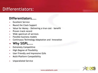 Differentiators:
Differentiators…..
• Excellent Service
• Round the Clock Support
• Value for Money - Delivering a true cost – benefit
• Proven track record
• Wide spectrum of services
• Flexible business models
• Continuous Technology Adaptation and Innovation
• Why SISPL…..
• Extremely Competitive
• High Degree of Flexibility
• User Friendly and Impressive GUIs
• Multi-Platform Compatibility
• Unparalleled Service
 