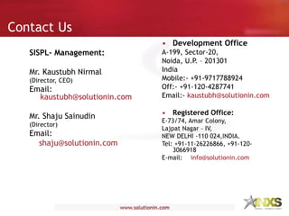 Contact Us
• Development Office
A-199, Sector-20,
Noida, U.P. – 201301
India
Mobile:- +91-9717788924
Off:- +91-120-4287741
Email:- kaustubh@solutionin.com
• Registered Office:
E-73/74, Amar Colony,
Lajpat Nagar – IV,
NEW DELHI -110 024,INDIA.
Tel: +91-11-26226866, +91-120-
3066918
E-mail: info@solutionin.com
SISPL- Management:
Mr. Kaustubh Nirmal
(Director, CEO)
Email:
kaustubh@solutionin.com
Mr. Shaju Sainudin
(Director)
Email:
shaju@solutionin.com
 