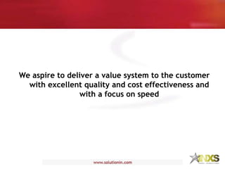 We aspire to deliver a value system to the customer
with excellent quality and cost effectiveness and
with a focus on speed
 
