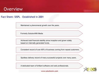 Overview
Fact Sheet: SISPL – Established in 2001
Maintained a phenomenal growth over the years.
Achieved total financial stability since inception and grown solely
based on internally generated funds.
Consistent record of over 80% of business coming from repeat customers.
Spotless delivery record of many successful projects over many years.
A dedicated team of brilliant software and web professionals.
Formerly SolutionINN Media
 