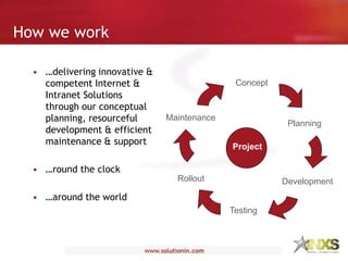 • …delivering innovative &
competent Internet &
Intranet Solutions
through our conceptual
planning, resourceful
development & efficient
maintenance & support
• …round the clock
• …around the world
Concept
Planning
Development
Testing
Rollout
Maintenance
Project
How we work
 