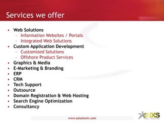 • Web Solutions
– Information Websites / Portals
– Integrated Web Solutions
• Custom Application Development
– Customized Solutions
– Offshore Product Services
• Graphics & Media
• E-Marketing & Branding
• ERP
• CRM
• Tech Support
• Outsource
• Domain Registration & Web Hosting
• Search Engine Optimization
• Consultancy
Services we offer
 