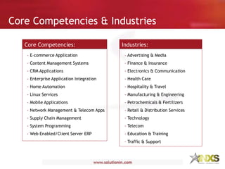 Core Competencies & Industries
Core Competencies:
- E-commerce Application
- Content Management Systems
- CRM Applications
- Enterprise Application Integration
- Home Automation
- Linux Services
- Mobile Applications
- Network Management & Telecom Apps
- Supply Chain Management
- System Programming
- Web Enabled/Client Server ERP
Industries:
- Advertising & Media
- Finance & Insurance
- Electronics & Communication
- Health Care
- Hospitality & Travel
- Manufacturing & Engineering
- Petrochemicals & Fertilizers
- Retail & Distribution Services
- Technology
- Telecom
- Education & Training
- Traffic & Support
 