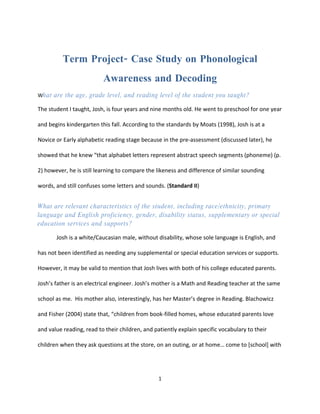 Term Project- Case Study on Phonological
                          Awareness and Decoding
What are the age, grade level, and reading level of the student you taught?

The student I taught, Josh, is four years and nine months old. He went to preschool for one year

and begins kindergarten this fall. According to the standards by Moats (1998), Josh is at a

Novice or Early alphabetic reading stage because in the pre-assessment (discussed later), he

showed that he knew “that alphabet letters represent abstract speech segments (phoneme) (p.

2) however, he is still learning to compare the likeness and difference of similar sounding

words, and still confuses some letters and sounds. (Standard II)


What are relevant characteristics of the student, including race/ethnicity, primary
language and English proficiency, gender, disability status, supplementary or special
education services and supports?

       Josh is a white/Caucasian male, without disability, whose sole language is English, and

has not been identified as needing any supplemental or special education services or supports.

However, it may be valid to mention that Josh lives with both of his college educated parents.

Josh’s father is an electrical engineer. Josh’s mother is a Math and Reading teacher at the same

school as me. His mother also, interestingly, has her Master’s degree in Reading. Blachowicz

and Fisher (2004) state that, “children from book-filled homes, whose educated parents love

and value reading, read to their children, and patiently explain specific vocabulary to their

children when they ask questions at the store, on an outing, or at home… come to [school] with




                                                 1
 
