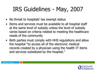 IRS Guidelines - May, 2007 No threat to hospitals’ tax exempt status Items and services must be available to all hospital staff at the same level of subsidy unless the level of subsidy varies based on criteria related to meeting the healthcare needs of the community Both parties must comply with HHS regulations and allow the hospital “to access all of the electronic medical records created by a physician using the health IT items and services subsidized by the hospital.” 