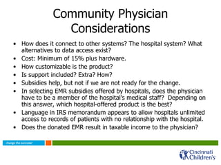 Community Physician Considerations How does it connect to other systems? The hospital system? What alternatives to data access exist? Cost: Minimum of 15% plus hardware. How customizable is the product? Is support included? Extra? How? Subsidies help, but not if we are not ready for the change. In selecting EMR subsidies offered by hospitals, does the physician have to be a member of the hospital’s medical staff?  Depending on this answer, which hospital-offered product is the best? Language in IRS memorandum appears to allow hospitals unlimited access to records of patients with no relationship with the hospital. Does the donated EMR result in taxable income to the physician? 
