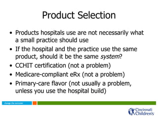 Product Selection Products hospitals use are not necessarily what a small practice should use If the hospital and the practice use the same product, should it be the same  system ?  CCHIT certification (not a problem) Medicare-compliant eRx (not a problem) Primary-care flavor (not usually a problem, unless you use the hospital build) 