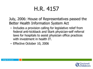 H.R. 4157 July, 2006: House of Representatives passed the Better Health Information System Act Includes a provision calling for legislative relief from federal anti-kickback and Stark physician-self referral laws for hospitals to assist physician office practices with investment in health IT. Effective October 10, 2006 