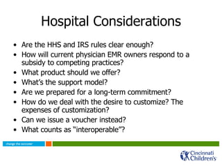 Hospital Considerations Are the HHS and IRS rules clear enough?  How will current physician EMR owners respond to a subsidy to competing practices? What product should we offer? What’s the support model? Are we prepared for a long-term commitment? How do we deal with the desire to customize? The expenses of customization? Can we issue a voucher instead? What counts as “interoperable”? 