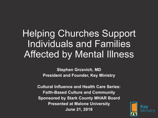 Helping Churches Support
Individuals and Families
Affected by Mental Illness
Stephen Grcevich, MD
President and Founder, Key Ministry
Cultural Influence and Health Care Series:
Faith-Based Culture and Community
Sponsored by Stark County MHAR Board
Presented at Malone University
June 21, 2018
 