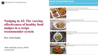 Nudging in AI: The varying
effectiveness of healthy food
nudges in a recipe
recommender system
Work with Ellen van Loo, WUR
19 April 2023
Dr.ir. Alain Starke
 