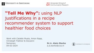 “Tell Me Why”: using NLP
justifications in a recipe
recommender system to support
healthier food choices
Work with Cataldo Musto, Amon Rapp,
Christoph Trattner & Giovanni
Semeraro
a.d.starke@uva.nl
Dr.ir. Alain Starke
09-02-2024
 