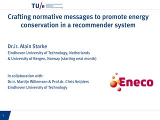 Crafting normative messages to promote energy
conservation in a recommender system
Dr.ir. Alain Starke
Eindhoven University of Technology, Netherlands
& University of Bergen, Norway (starting next month)
In collaboration with:
Dr.ir. Martijn Willemsen & Prof.dr. Chris Snijders
Eindhoven University of Technology
1
 