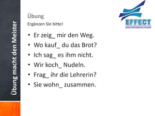 Übung macht den Meister   Übung
                          Ergänzen Sie bitte!

                          •   Er zeig_ mir den Weg.
                          •   Wo kauf_ du das Brot?
                          •   Ich sag_ es ihm nicht.
                          •   Wir koch_ Nudeln.
                          •   Frag_ ihr die Lehrerin?
                          •   Sie wohn_ zusammen.
 