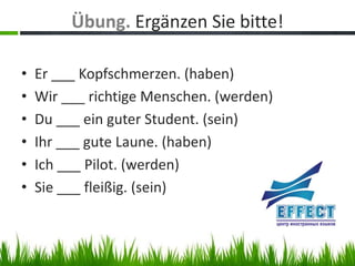 Übung. Ergänzen Sie bitte!

•   Er ___ Kopfschmerzen. (haben)
•   Wir ___ richtige Menschen. (werden)
•   Du ___ ein guter Student. (sein)
•   Ihr ___ gute Laune. (haben)
•   Ich ___ Pilot. (werden)
•   Sie ___ fleißig. (sein)
 
