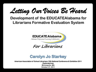 Letting Our Voices Be Heard Development of the EDUCATEAlabama for Librarians Formative Evaluation System Carolyn Jo Starkey American Association of School Librarians 15th National Conference & Exhibition 2011 Exploratorium Minneapolis, MN October 27, 2011 