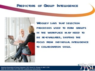 Predictors of Group Intelligence Woolley says that selection processes used to form groups in the workplace may need to be re-evaluated, shifting the focus from individual intelligence to collaboration skills. 