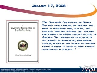 January 17, 2006 “ The Governor’s Commission on Quality Teaching shall examine, recommend, and work to implement laws, policies, and practices affecting teachers and teaching effectiveness to ensure student success in Alabama. The commission shall promote the aggressive recruitment, preparation, support, retention, and growth of qualified, skilled teachers in order to raise student achievement in Alabama.”  1 