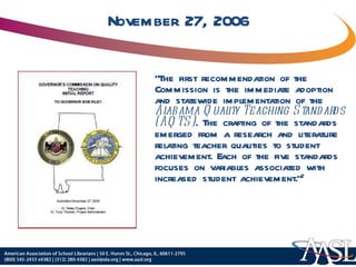 November 27, 2006 “ The first recommendation of the Commission is the immediate adoption and statewide implementation of the  Alabama Quality Teaching Standards (AQTS) . The crafting of the standards emerged from a research and literature relating teacher qualities to student achievement. Each of the five standards focuses on variables associated with increased student achievement.” 2 
