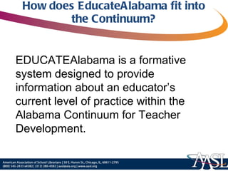 How does EducateAlabama fit into the Continuum? EDUCATEAlabama is a formative system designed to provide information about an educator’s current level of practice within the Alabama Continuum for Teacher Development. 
