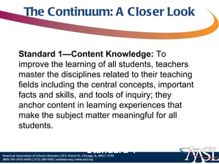 The Continuum: A Closer Look Standard 1—Content Knowledge:  To improve the learning of all students, teachers master the disciplines related to their teaching fields including the central concepts, important facts and skills, and tools of inquiry; they anchor content in learning experiences that make the subject matter meaningful for all students.  Standard 1 